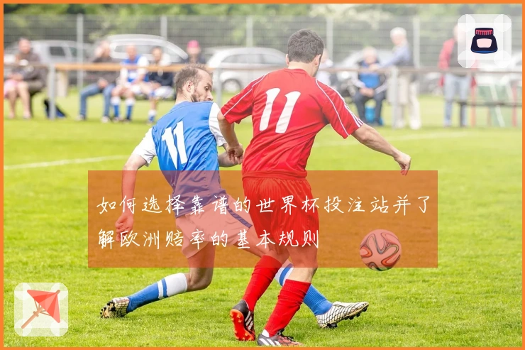 如何选择靠谱的世界杯投注站并了解欧洲赔率的基本规则