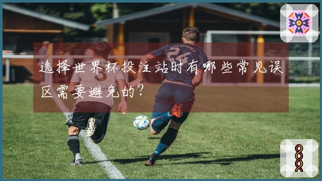 选择世界杯投注站时有哪些常见误区需要避免的？