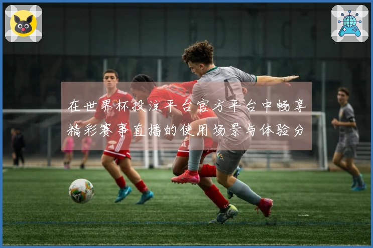 在世界杯投注平台官方平台中畅享精彩赛事直播的使用场景与体验分享